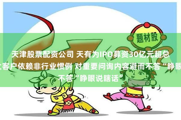 天津股票配资公司 天有为IPO募资30亿元超总资产：大客户依赖非行业惯例 对重要问询内容避而不答“睁眼说瞎话”