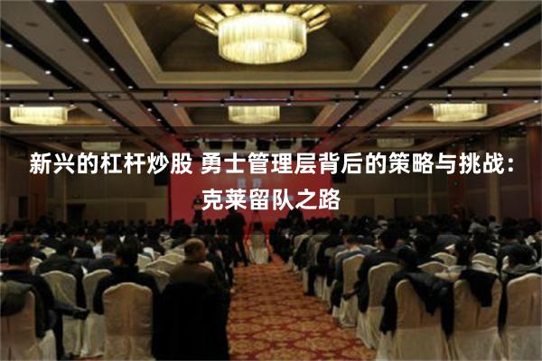 新兴的杠杆炒股 勇士管理层背后的策略与挑战：克莱留队之路