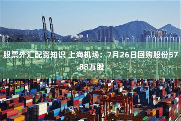 股票外汇配资知识 上海机场：7月26日回购股份57.88万股