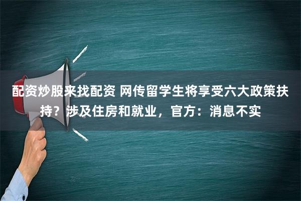 配资炒股来找配资 网传留学生将享受六大政策扶持？涉及住房和就业，官方：消息不实