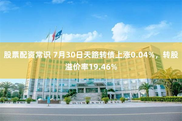 股票配资常识 7月30日天路转债上涨0.04%，转股溢价率19.46%