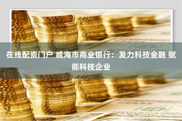 在线配资门户 威海市商业银行：发力科技金融 赋能科技企业