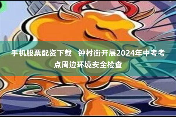 手机股票配资下载   钟村街开展2024年中考考点周边环境安全检查