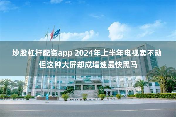 炒股杠杆配资app 2024年上半年电视卖不动 但这种大屏却成增速最快黑马