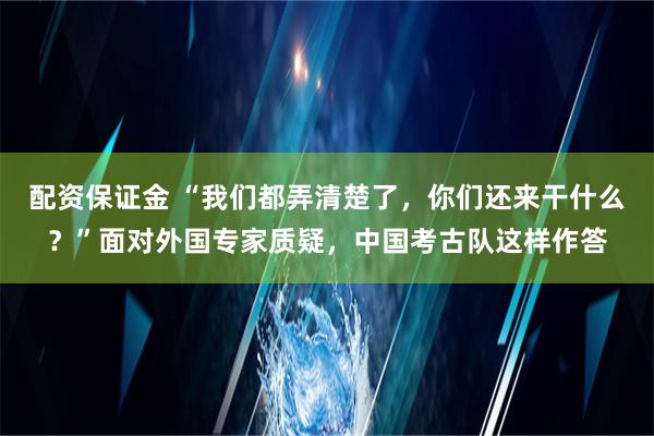 配资保证金 “我们都弄清楚了，你们还来干什么？”面对外国专家质疑，中国考古队这样作答