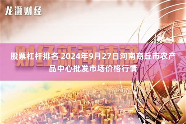 股票杠杆排名 2024年9月27日河南商丘市农产品中心批发市场价格行情