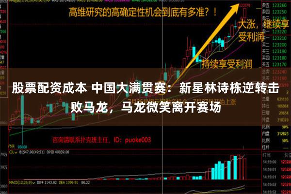 股票配资成本 中国大满贯赛：新星林诗栋逆转击败马龙，马龙微笑离开赛场