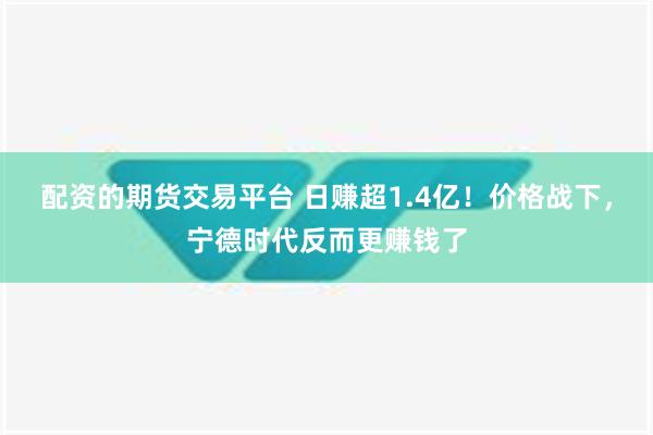 配资的期货交易平台 日赚超1.4亿！价格战下，宁德时代反而更赚钱了